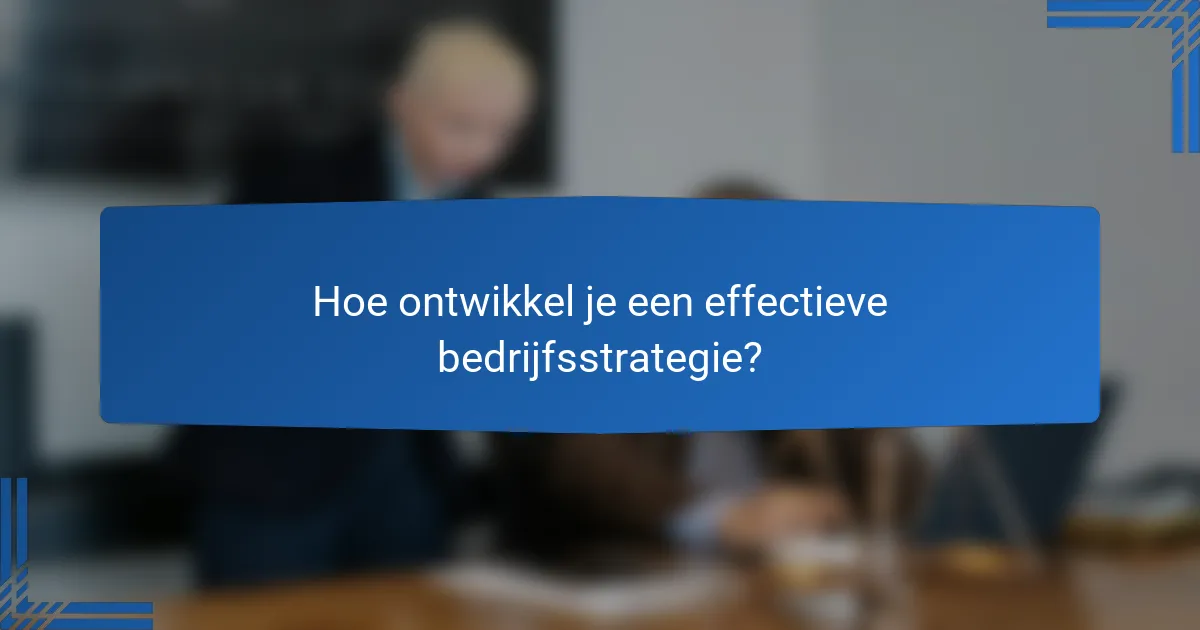 Hoe ontwikkel je een effectieve bedrijfsstrategie?