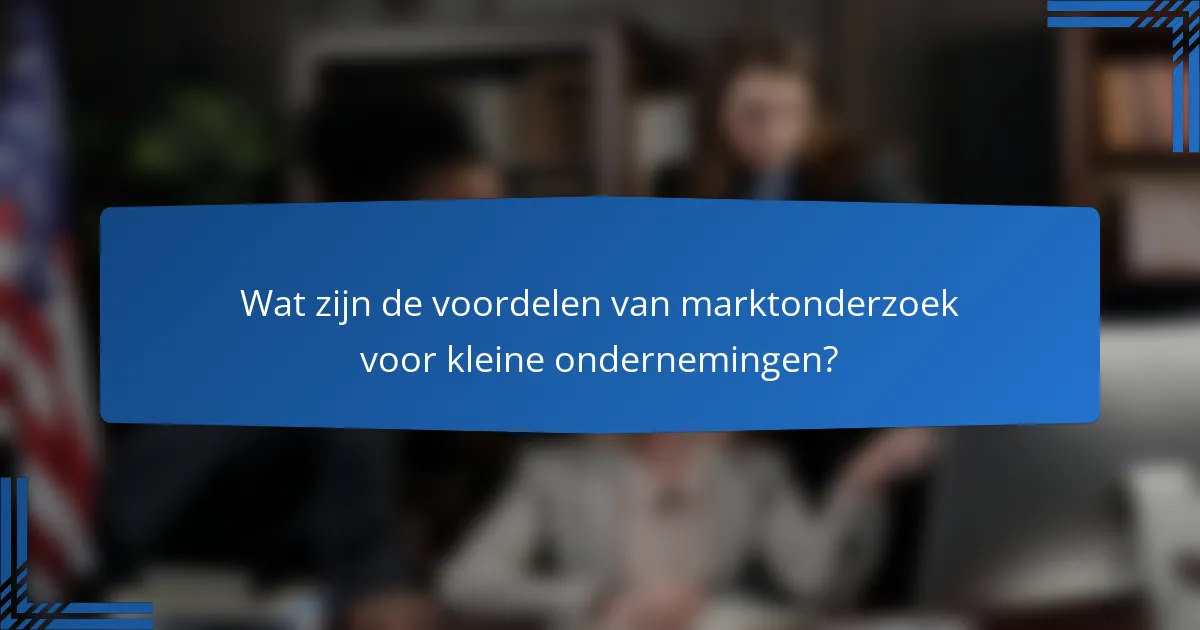 Wat zijn de voordelen van marktonderzoek voor kleine ondernemingen?